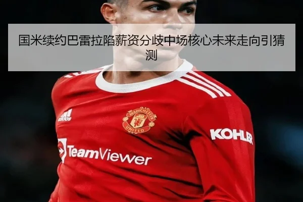 国米续约巴雷拉陷薪资分歧中场核心未来走向引猜测