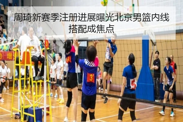 周琦新赛季注册进展曝光北京男篮内线搭配成焦点